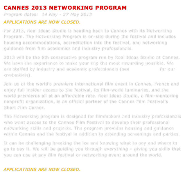 CANNES 2013 NETWORKING PROGRAM  
Program dates:  14 May - 27 May 2013
APPLICATIONS ARE NOW CLOSED.  
For 2013, Real Ideas Studio is heading back to Cannes with its Networking Program. The Networking Program is on-site during the festival and includes housing accommodations, accreditation into the festival, and networking guidance from film academics and industry professionals. 2013 will be the 8th consecutive program run by Real Ideas Studio at Cannes. We have the experience to make your trip the most rewarding possible. We are staffed by industry and academic professionals (see Who We Are for our credentials).Join us at the world’s premiere international film event in Cannes, France and enjoy full insider access to the festival, its film-world luminaries, and the world premieres all at an affordable rate. Real Ideas Studio, a film-mentoring nonprofit organization, is an official partner of the Cannes Film Festival’s Short Film Corner. 
The Networking program is designed for filmmakers and industry professionals who want access to the Cannes Film Festival to develop their professional networking skills and projects. The program provides housing and guidance within Cannes and the festival in addition to attending screenings and parties.
It can be challenging breaking the ice and knowing what to say and where to go to say it. We will be guiding you through everything – giving you skills that you can use at any film festival or networking event around the world.

APPLICATIONS ARE NOW CLOSED.